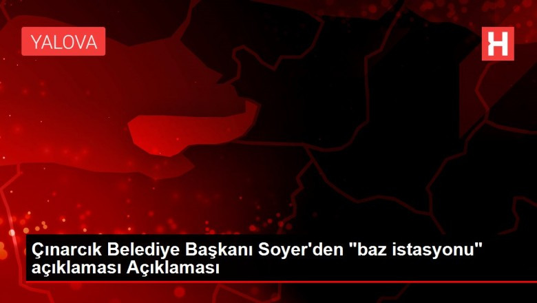 Çınarcık Belediye Başkanı Soyer'den "baz istasyonu" açıklaması Açıklaması